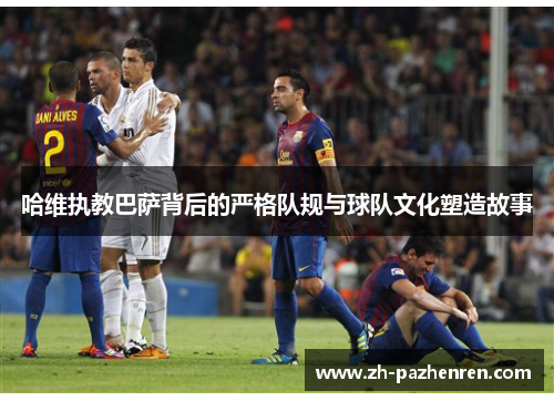 哈维执教巴萨背后的严格队规与球队文化塑造故事
