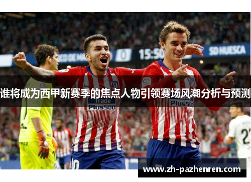 谁将成为西甲新赛季的焦点人物引领赛场风潮分析与预测
